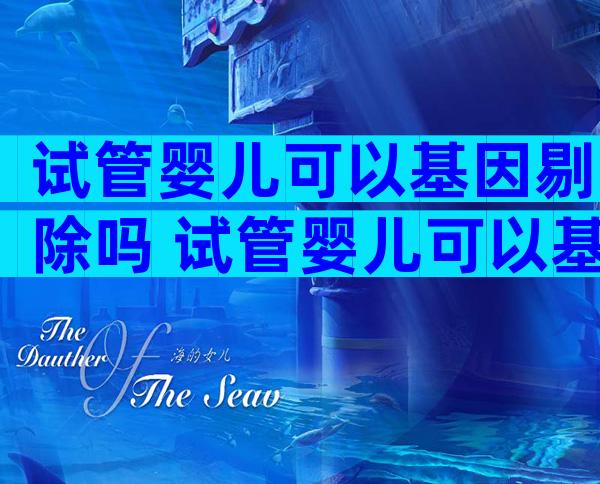 试管婴儿可以基因剔除吗 试管婴儿可以基因剔除吗